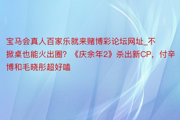 宝马会真人百家乐就来赌博彩论坛网址_不掀桌也能火出圈？《庆余年2》杀出新CP，付辛博和毛晓彤超好嗑