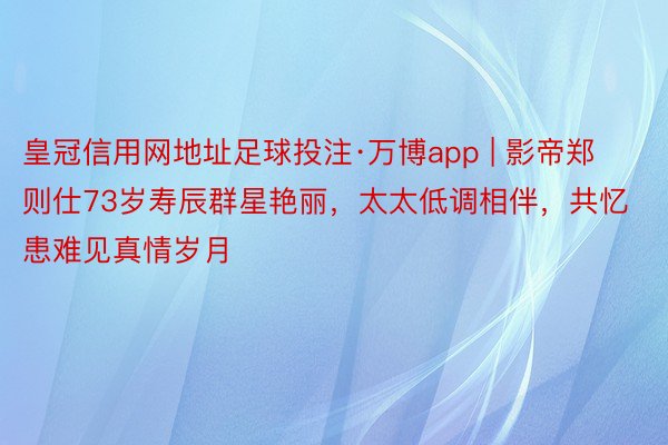 皇冠信用网地址足球投注·万博app | 影帝郑则仕73岁寿辰群星艳丽，太太低调相伴，共忆患难见真情岁月