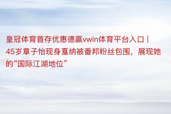 皇冠体育首存优惠德赢vwin体育平台入口 | 45岁章子怡现身戛纳被番邦粉丝包围，展现她的“国际江湖地位”