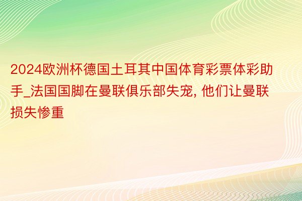 2024欧洲杯德国土耳其中国体育彩票体彩助手_法国国脚在曼联俱乐部失宠, 他们让曼联损失惨重