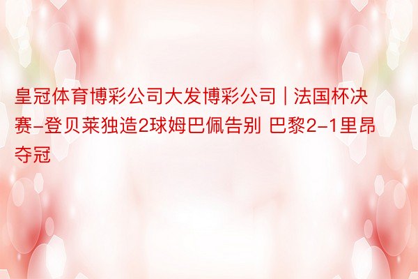 皇冠体育博彩公司大发博彩公司 | 法国杯决赛-登贝莱独造2球姆巴佩告别 巴黎2-1里昂夺冠