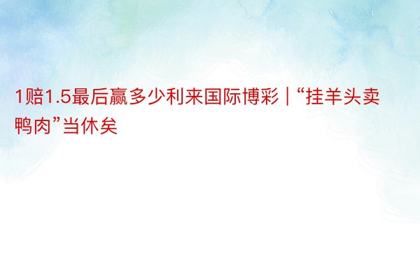 1赔1.5最后赢多少利来国际博彩 | “挂羊头卖鸭肉”当休矣