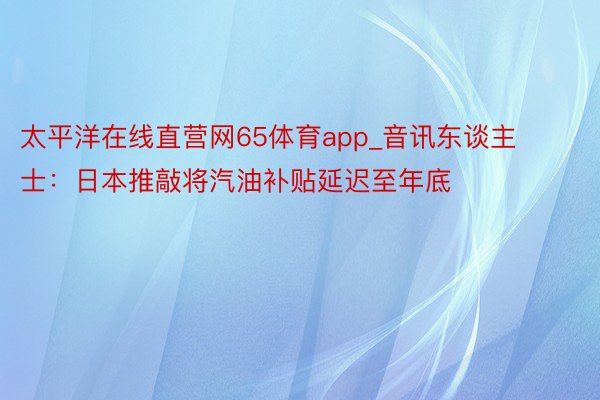 太平洋在线直营网65体育app_音讯东谈主士：日本推敲将汽油补贴延迟至年底