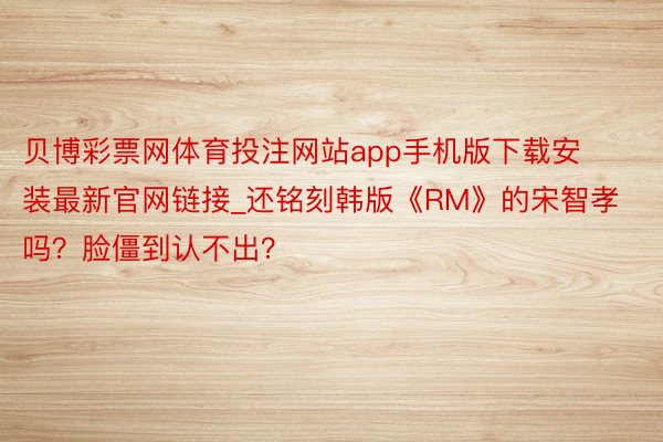 贝博彩票网体育投注网站app手机版下载安装最新官网链接_还铭刻韩版《RM》的宋智孝吗？脸僵到认不出？