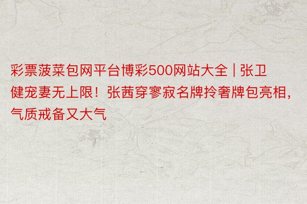 彩票菠菜包网平台博彩500网站大全 | 张卫健宠妻无上限！张茜穿寥寂名牌拎奢牌包亮相，气质戒备又大气