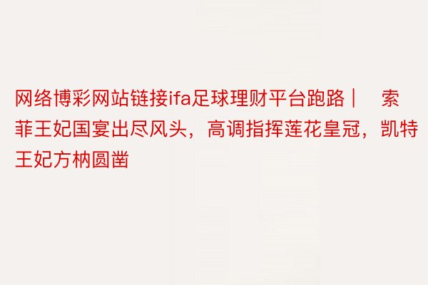 网络博彩网站链接ifa足球理财平台跑路 | ​索菲王妃国宴出尽风头，高调指挥莲花皇冠，凯特王妃方枘圆凿