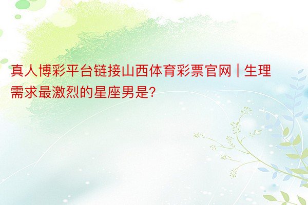 真人博彩平台链接山西体育彩票官网 | 生理需求最激烈的星座男是？