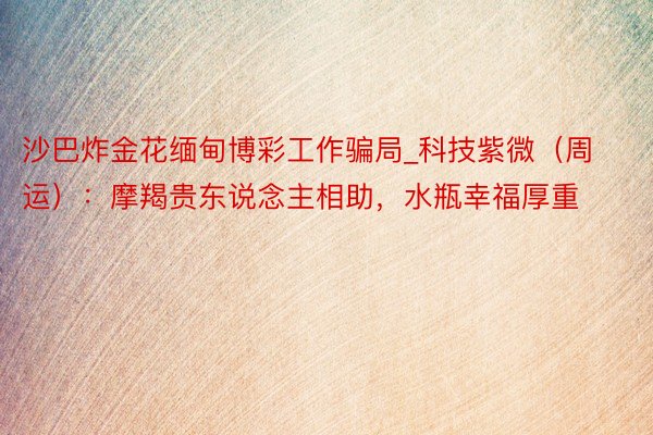 沙巴炸金花缅甸博彩工作骗局_科技紫微（周运）：摩羯贵东说念主相助，水瓶幸福厚重