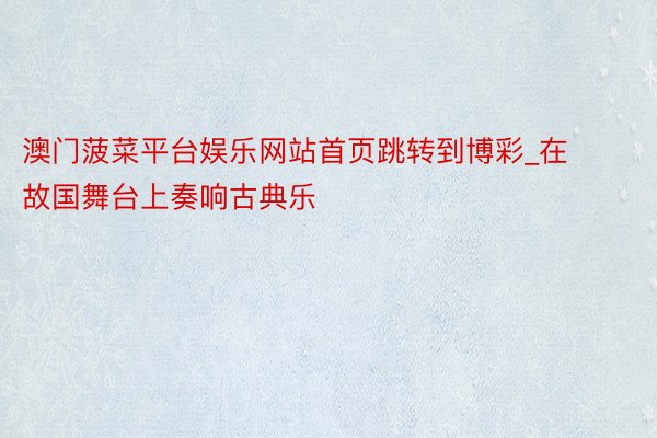 澳门菠菜平台娱乐网站首页跳转到博彩_在故国舞台上奏响古典乐