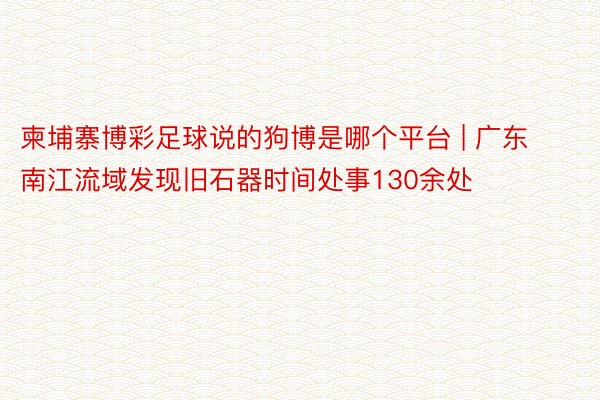 柬埔寨博彩足球说的狗博是哪个平台 | 广东南江流域发现旧石器时间处事130余处