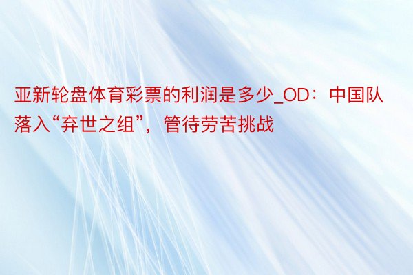 亚新轮盘体育彩票的利润是多少_OD：中国队落入“弃世之组”，管待劳苦挑战