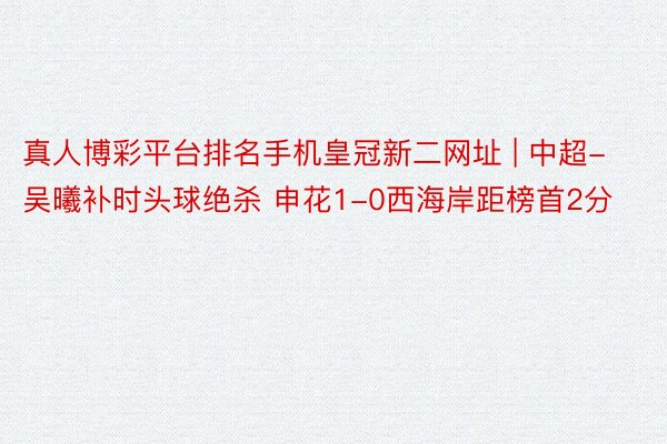 真人博彩平台排名手机皇冠新二网址 | 中超-吴曦补时头球绝杀 申花1-0西海岸距榜首2分
