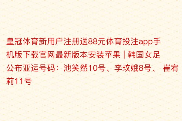皇冠体育新用户注册送88元体育投注app手机版下载官网最新版本安装苹果 | 韩国女足公布亚运号码：池笑然10号、李玟娥8号、 崔宥莉11号