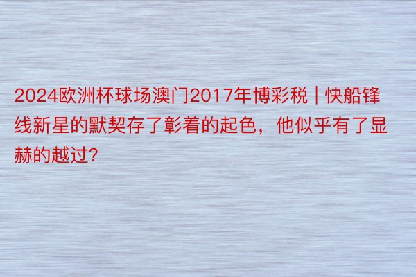 2024欧洲杯球场澳门2017年博彩税 | 快船锋线新星的默契存了彰着的起色，他似乎有了显赫的越过？