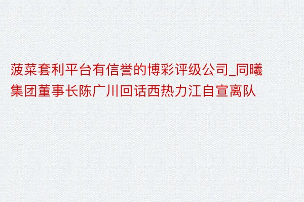 菠菜套利平台有信誉的博彩评级公司_同曦集团董事长陈广川回话西热力江自宣离队