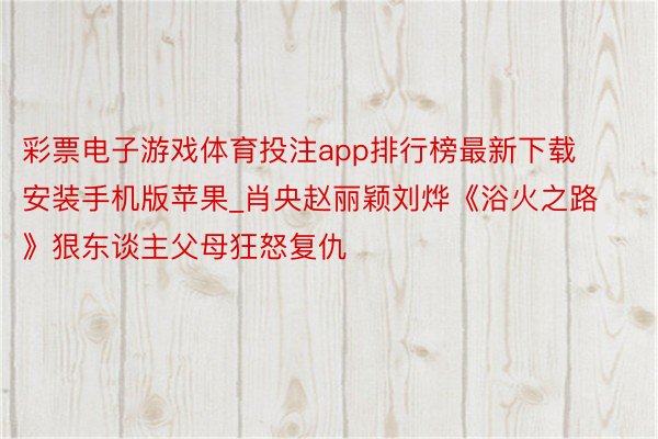 彩票电子游戏体育投注app排行榜最新下载安装手机版苹果_肖央赵丽颖刘烨《浴火之路》狠东谈主父母狂怒复仇