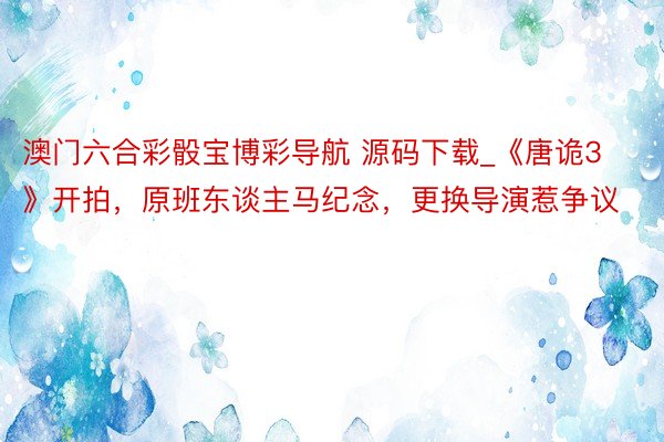 澳门六合彩骰宝博彩导航 源码下载_《唐诡3》开拍，原班东谈主马纪念，更换导演惹争议
