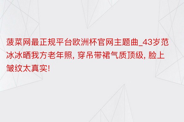 菠菜网最正规平台欧洲杯官网主题曲_43岁范冰冰晒我方老年照, 穿吊带裙气质顶级, 脸上皱纹太真实!