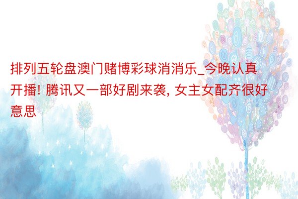 排列五轮盘澳门赌博彩球消消乐_今晚认真开播! 腾讯又一部好剧来袭, 女主女配齐很好意思