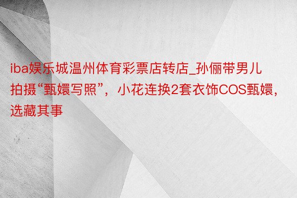 iba娱乐城温州体育彩票店转店_孙俪带男儿拍摄“甄嬛写照”，小花连换2套衣饰COS甄嬛，选藏其事