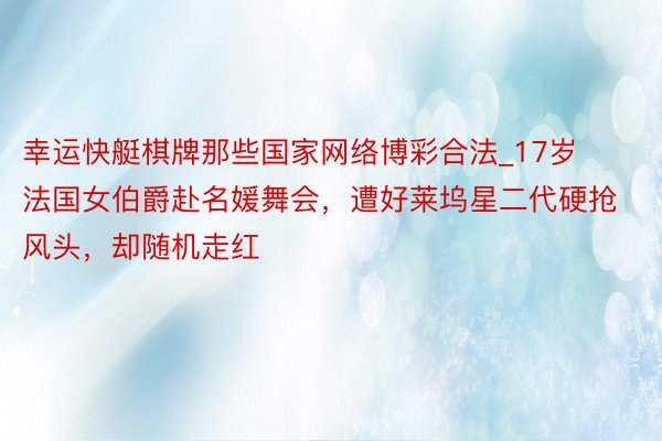 幸运快艇棋牌那些国家网络博彩合法_17岁法国女伯爵赴名媛舞会，遭好莱坞星二代硬抢风头，却随机走红