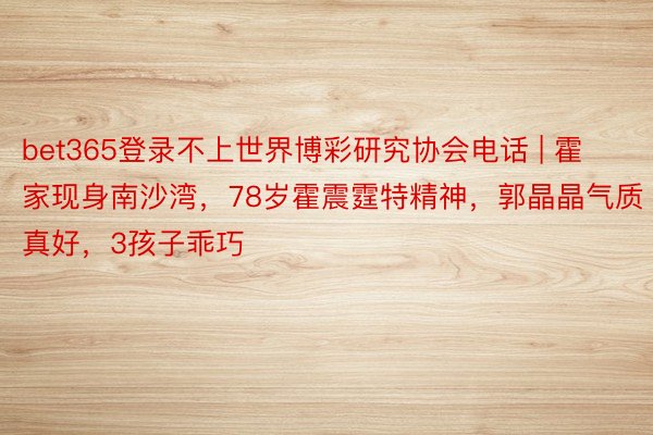 bet365登录不上世界博彩研究协会电话 | 霍家现身南沙湾，78岁霍震霆特精神，郭晶晶气质真好，3孩子乖巧