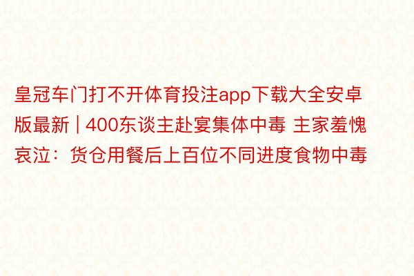 皇冠车门打不开体育投注app下载大全安卓版最新 | 400东谈主赴宴集体中毒 主家羞愧哀泣：货仓用餐后上百位不同进度食物中毒