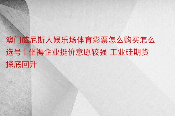 澳门威尼斯人娱乐场体育彩票怎么购买怎么选号 | 坐褥企业挺价意愿较强 工业硅期货探底回升