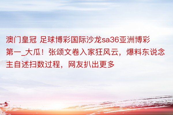 澳门皇冠 足球博彩国际沙龙sa36亚洲博彩第一_大瓜！张颂文卷入家狂风云，爆料东说念主自述扫数过程，网友扒出更多