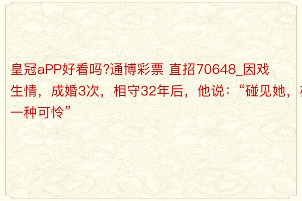 皇冠aPP好看吗?通博彩票 直招70648_因戏生情，成婚3次，相守32年后，他说：“碰见她，亦然一种可怜”