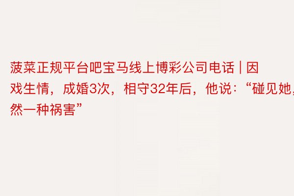 菠菜正规平台吧宝马线上博彩公司电话 | 因戏生情，成婚3次，相守32年后，他说：“碰见她，亦然一种祸害”