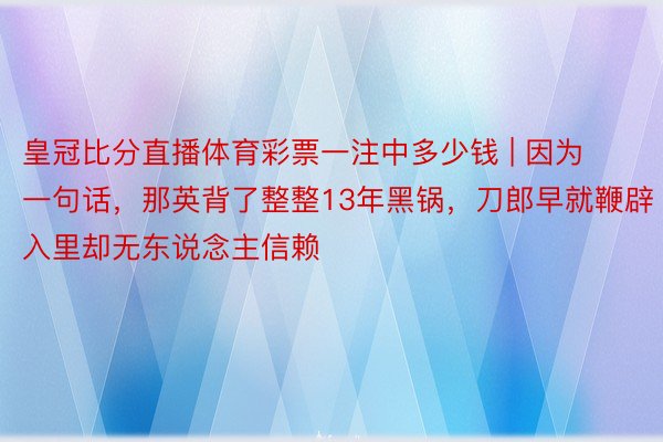皇冠比分直播体育彩票一注中多少钱 | 因为一句话，那英背了整整13年黑锅，刀郎早就鞭辟入里却无东说念主信赖