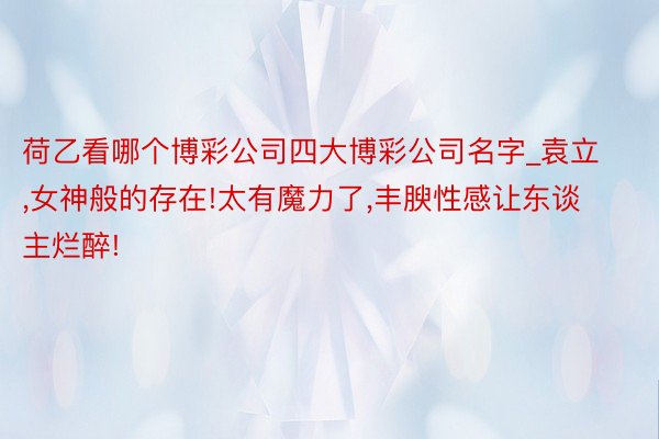 荷乙看哪个博彩公司四大博彩公司名字_袁立,女神般的存在!太有魔力了,丰腴性感让东谈主烂醉!