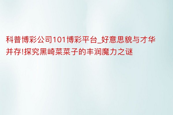 科普博彩公司101博彩平台_好意思貌与才华并存!探究黑崎菜菜子的丰润魔力之谜