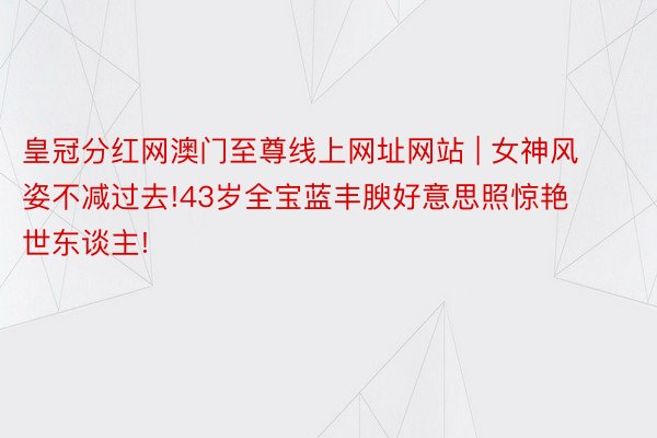 皇冠分红网澳门至尊线上网址网站 | 女神风姿不减过去!43岁全宝蓝丰腴好意思照惊艳世东谈主!