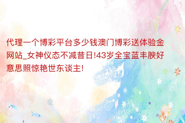 代理一个博彩平台多少钱澳门博彩送体验金网站_女神仪态不减昔日!43岁全宝蓝丰腴好意思照惊艳世东谈主!