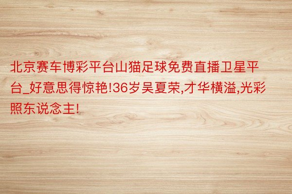 北京赛车博彩平台山猫足球免费直播卫星平台_好意思得惊艳!36岁吴夏荣,才华横溢,光彩照东说念主!