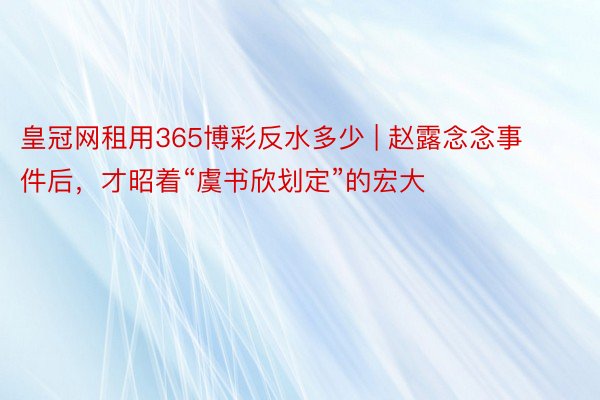 皇冠网租用365博彩反水多少 | 赵露念念事件后，才昭着“虞书欣划定”的宏大