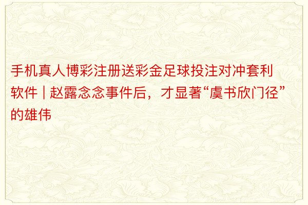 手机真人博彩注册送彩金足球投注对冲套利软件 | 赵露念念事件后，才显著“虞书欣门径”的雄伟