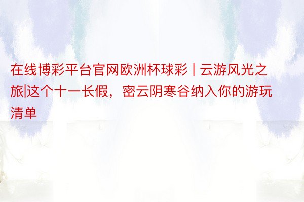 在线博彩平台官网欧洲杯球彩 | 云游风光之旅|这个十一长假，密云阴寒谷纳入你的游玩清单
