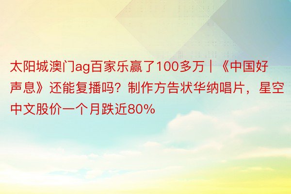 太阳城澳门ag百家乐赢了100多万 | 《中国好声息》还能复播吗？制作方告状华纳唱片，星空中文股价一个月跌近80%