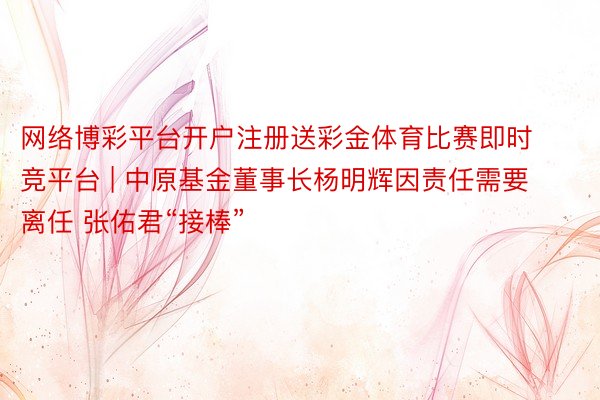 网络博彩平台开户注册送彩金体育比赛即时竞平台 | 中原基金董事长杨明辉因责任需要离任 张佑君“接棒”