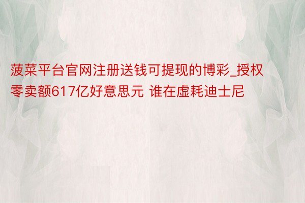 菠菜平台官网注册送钱可提现的博彩_授权零卖额617亿好意思元 谁在虚耗迪士尼