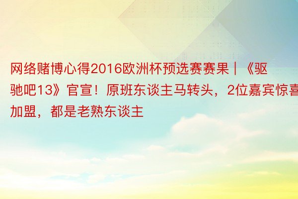 网络赌博心得2016欧洲杯预选赛赛果 | 《驱驰吧13》官宣！原班东谈主马转头，2位嘉宾惊喜加盟，都是老熟东谈主