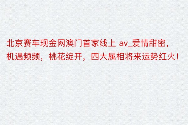 北京赛车现金网澳门首家线上 av_爱情甜密，机遇频频，桃花绽开，四大属相将来运势红火！
