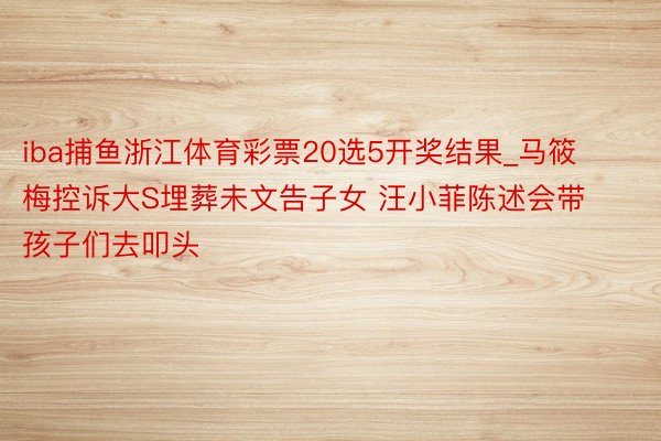 iba捕鱼浙江体育彩票20选5开奖结果_马筱梅控诉大S埋葬未文告子女 汪小菲陈述会带孩子们去叩头