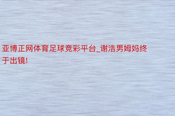 亚博正网体育足球竞彩平台_谢浩男姆妈终于出镜!
