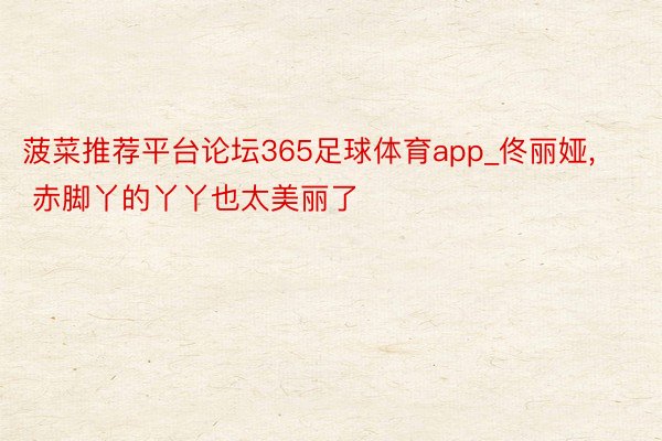 菠菜推荐平台论坛365足球体育app_佟丽娅, 赤脚丫的丫丫也太美丽了