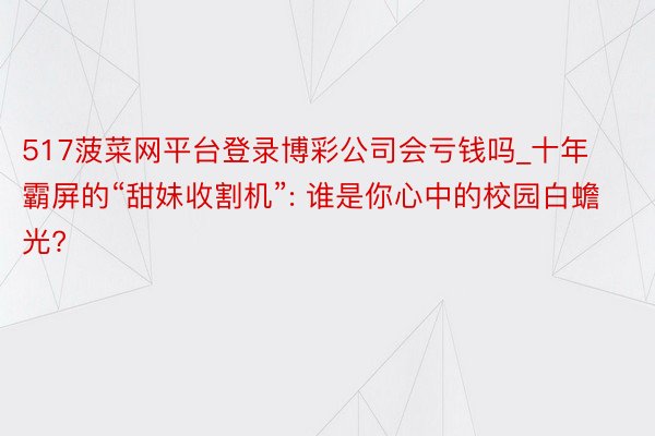 517菠菜网平台登录博彩公司会亏钱吗_十年霸屏的“甜妹收割机”: 谁是你心中的校园白蟾光?